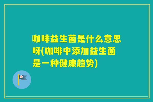 咖啡益生菌是什么意思呀(咖啡中添加益生菌是一种健康趋势)