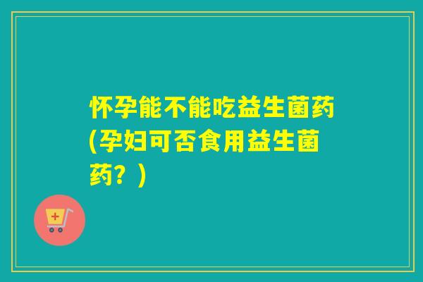 怀孕能不能吃益生菌药(孕妇可否食用益生菌药?) 怀孕能不能吃益生菌药(孕妇可否食用益生菌药?)