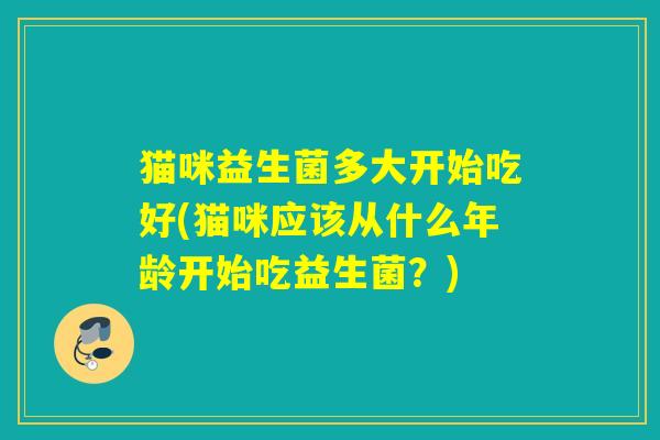 猫咪益生菌多大开始吃好(猫咪应该从什么年龄开始吃益生菌?) 猫咪益生菌多大开始吃好(猫咪应该从什么年龄开始吃益生菌?)