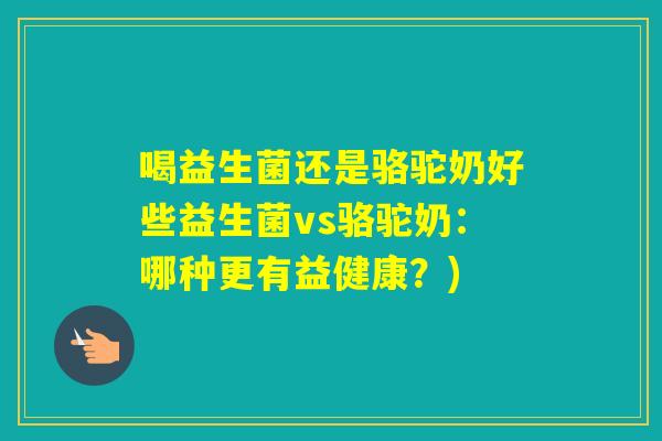喝益生菌还是骆驼奶好些益生菌vs骆驼奶:哪种更有益健康?) 喝益生菌还是骆驼奶好些益生菌vs骆驼奶:哪种更有益健康?)