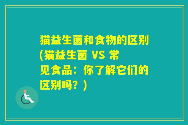 猫益生菌和食物的区别(猫益生菌 VS 常见食品：你了解它们的区别吗？)
