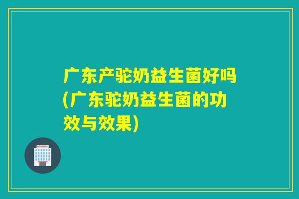 广东产驼奶益生菌好吗(广东驼奶益生菌的功效与效果) 广东产驼奶益生菌好吗(广东驼奶益生菌的功效与效果)