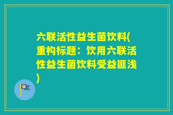 六联活性益生菌饮料(重构标题:饮用六联活性益生菌饮料受益匪浅) 六联活性益生菌饮料(重构标题:饮用六联活性益生菌饮料受益匪浅)