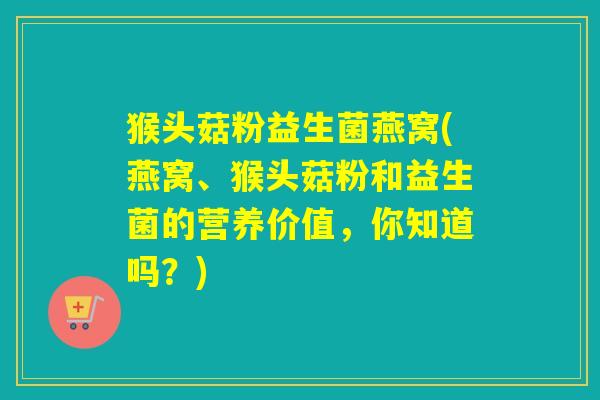 猴头菇粉益生菌燕窝(燕窝、猴头菇粉和益生菌的营养价值，你知道吗？)