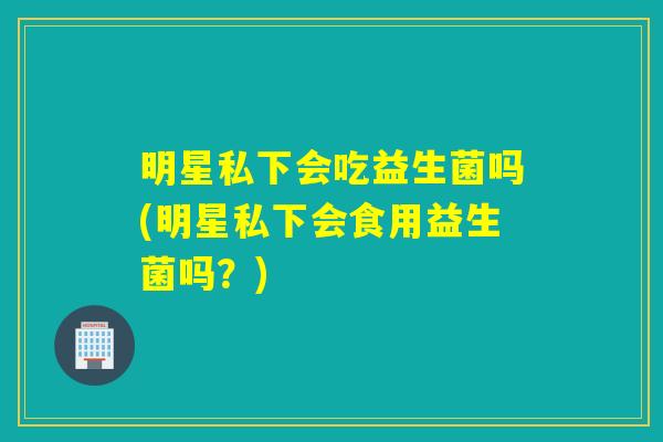明星私下会吃益生菌吗(明星私下会食用益生菌吗？)