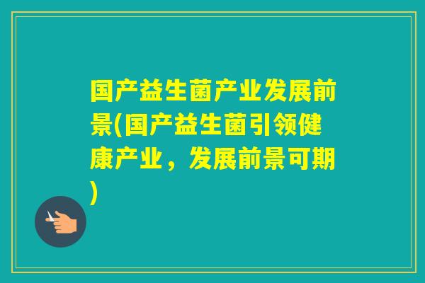 国产益生菌产业发展前景(国产益生菌引领健康产业，发展前景可期)