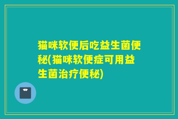 猫咪软便后吃益生菌(猫咪软便症可用益生菌)