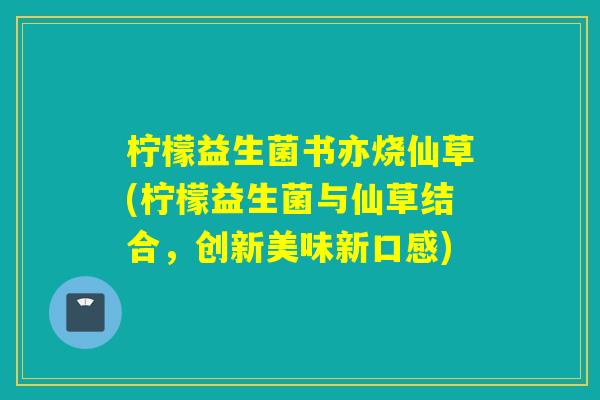 柠檬益生菌书亦烧仙草(柠檬益生菌与仙草结合，创新美味新口感)