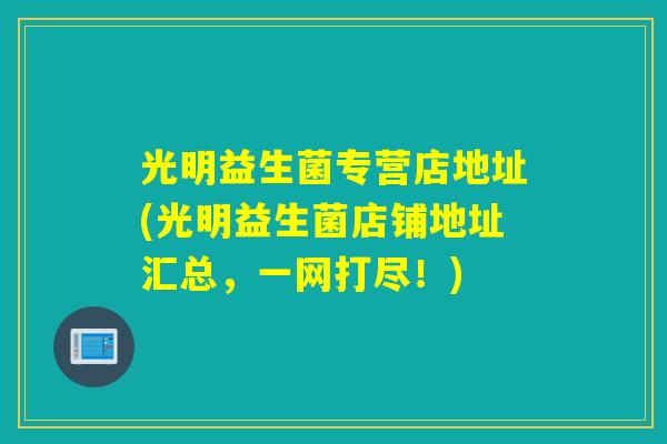 光明益生菌专营店地址(光明益生菌店铺地址汇总，一网打尽！)
