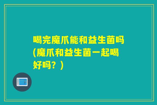 喝完魔爪能和益生菌吗(魔爪和益生菌一起喝好吗？)