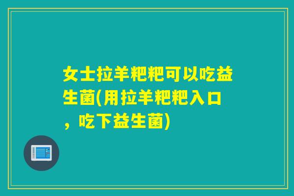 女士拉羊粑粑可以吃益生菌(用拉羊粑粑入口，吃下益生菌)