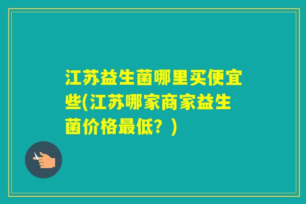 江苏益生菌哪里买便宜些(江苏哪家商家益生菌价格低？)
