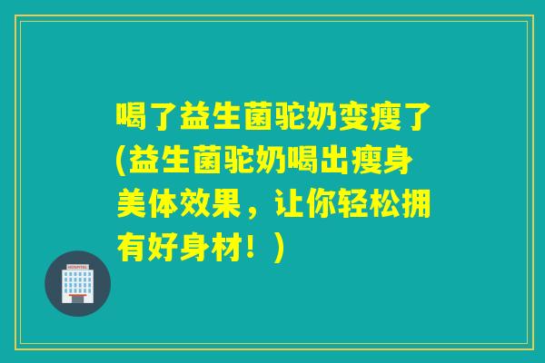 喝了益生菌驼奶变瘦了(益生菌驼奶喝出瘦身美体效果，让你轻松拥有好身材！)