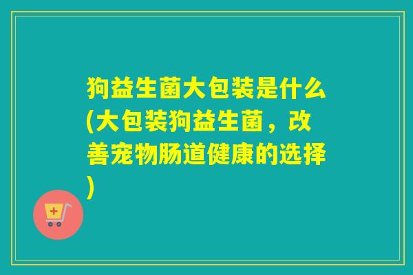 狗益生菌大包装是什么(大包装狗益生菌，改善宠物肠道健康的选择)