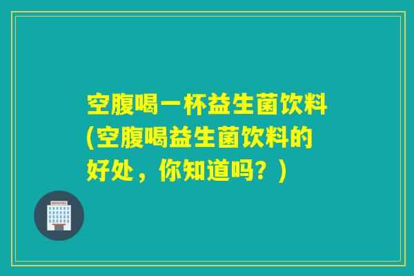 空腹喝一杯益生菌饮料(空腹喝益生菌饮料的好处，你知道吗？)