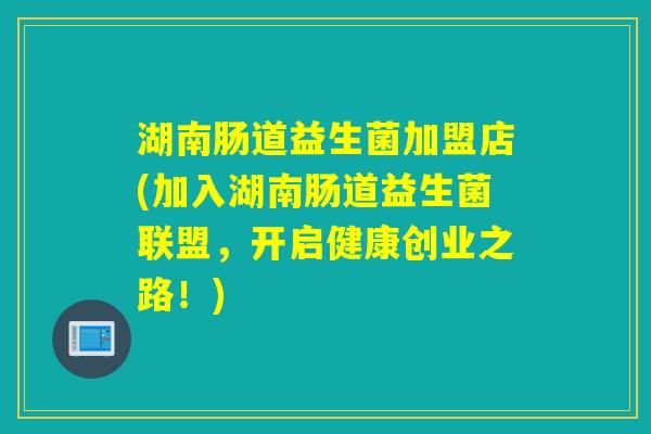湖南肠道益生菌加盟店(加入湖南肠道益生菌联盟，开启健康创业之路！)