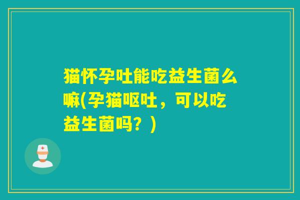 猫怀孕吐能吃益生菌么嘛(孕猫，可以吃益生菌吗？)