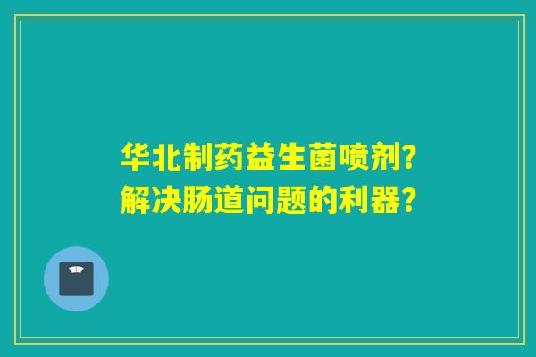 华北制药益生菌喷剂？解决肠道问题的利器？