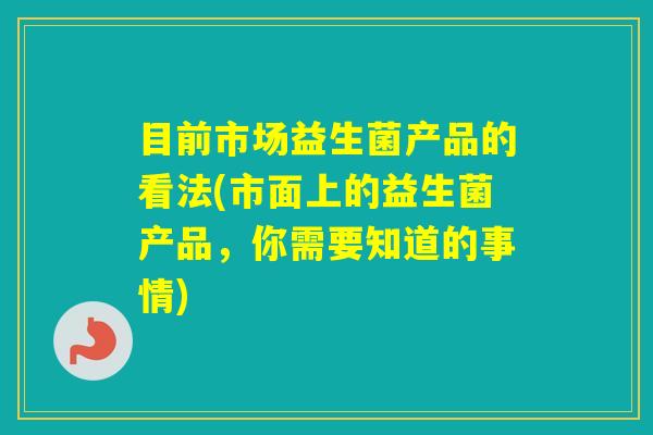 目前市场益生菌产品的看法(市面上的益生菌产品，你需要知道的事情)