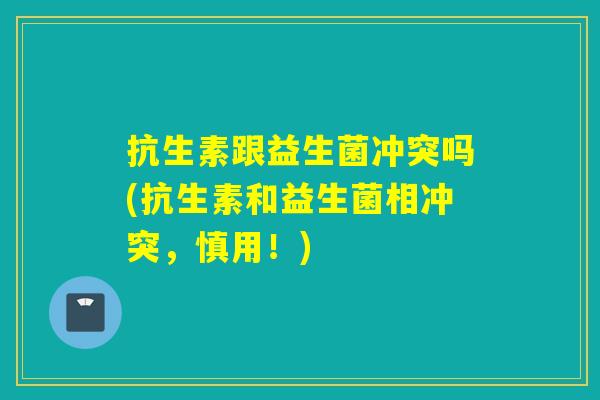 抗生素跟益生菌冲突吗(抗生素和益生菌相冲突，慎用！)