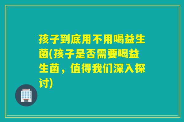 孩子到底用不用喝益生菌(孩子是否需要喝益生菌，值得我们深入探讨)
