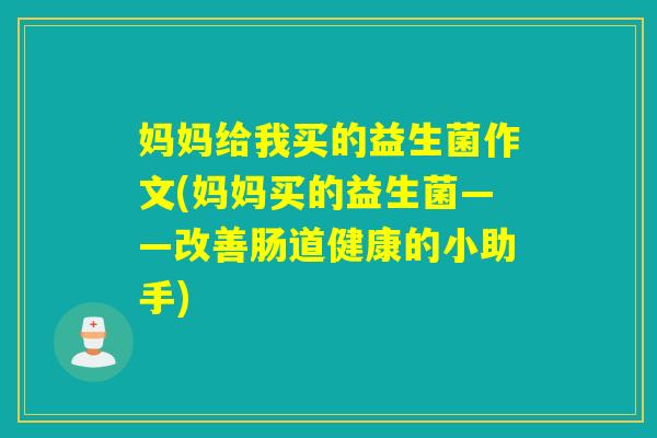 妈妈给我买的益生菌作文(妈妈买的益生菌——改善肠道健康的小助手) 妈妈给我买的益生菌作文(妈妈买的益生菌——改善肠道健康的小助手)