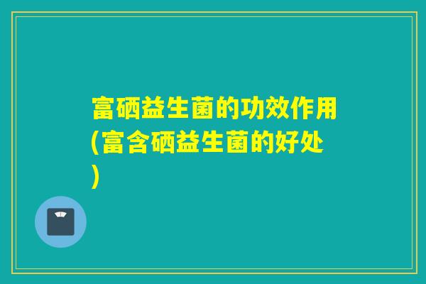 富硒益生菌的功效作用(富含硒益生菌的好处)