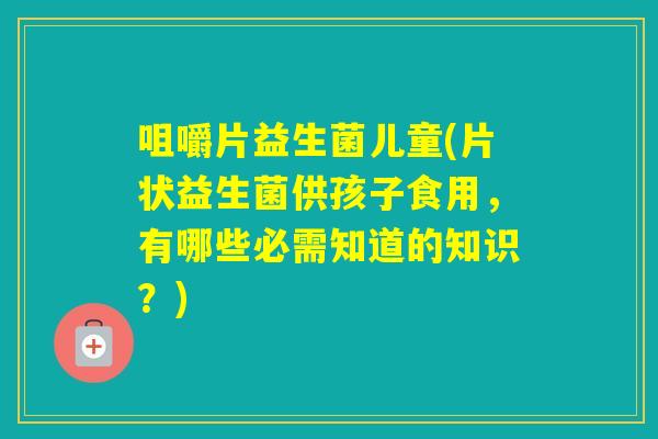 咀嚼片益生菌儿童(片状益生菌供孩子食用，有哪些必需知道的知识？)