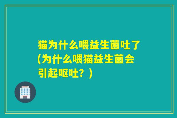 猫为什么喂益生菌吐了(为什么喂猫益生菌会引起？)