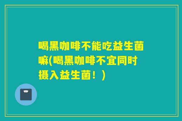 喝黑咖啡不能吃益生菌嘛(喝黑咖啡不宜同时摄入益生菌！)