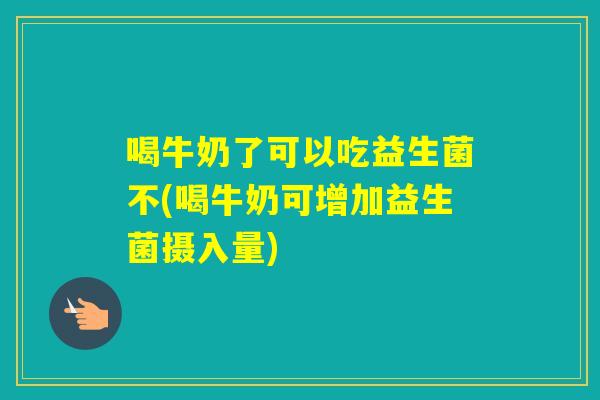 喝牛奶了可以吃益生菌不(喝牛奶可增加益生菌摄入量)