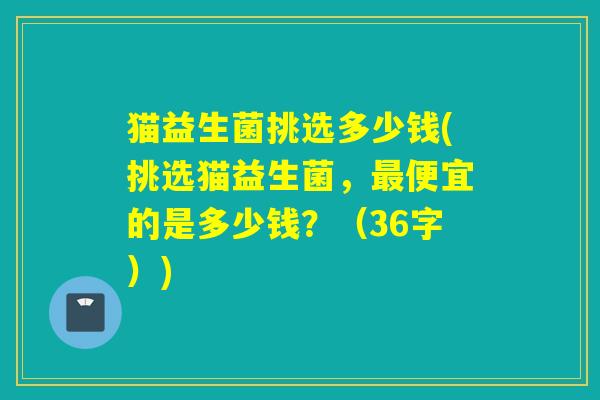 猫益生菌挑选多少钱(挑选猫益生菌，便宜的是多少钱？（36字）)