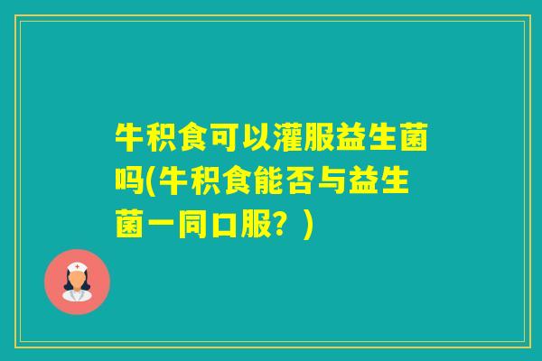 牛积食可以灌服益生菌吗(牛积食能否与益生菌一同口服？)