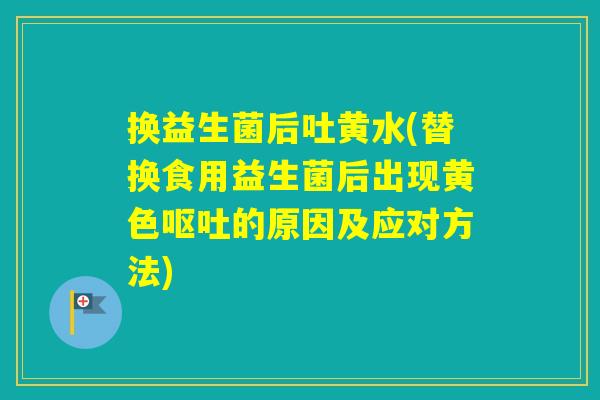 换益生菌后吐黄水(替换食用益生菌后出现黄色的原因及应对方法) 换益生菌后吐黄水(替换食用益生菌后出现黄色的原因及应对方法)