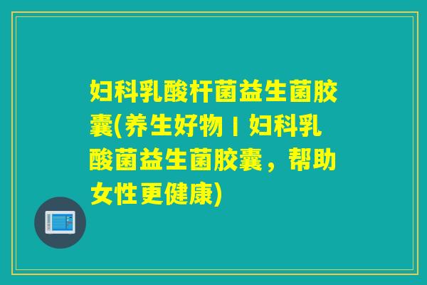 乳酸杆菌益生菌胶囊(养生好物丨乳酸菌益生菌胶囊，帮助女性更健康)