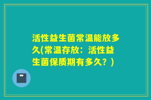 活性益生菌常温能放多久(常温存放：活性益生菌保质期有多久？)