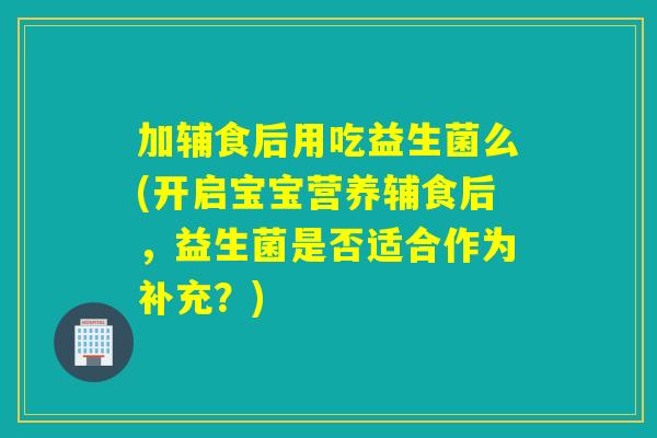 加辅食后用吃益生菌么(开启宝宝营养辅食后，益生菌是否适合作为补充？)