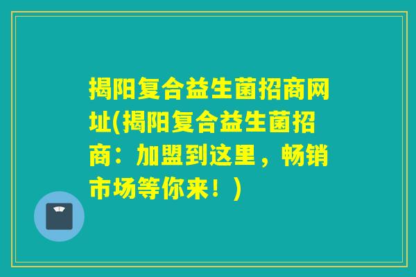 揭阳复合益生菌招商网址(揭阳复合益生菌招商:加盟到这里,畅销市场等你来!) 揭阳复合益生菌招商网址(揭阳复合益生菌招商:加盟到这里,畅销市场等你来!)