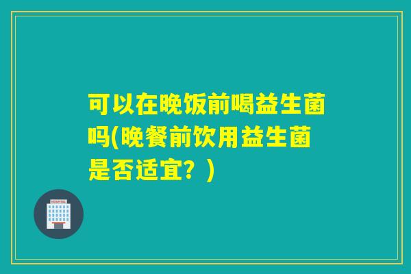 可以在晚饭前喝益生菌吗(晚餐前饮用益生菌是否适宜?) 可以在晚饭前喝益生菌吗(晚餐前饮用益生菌是否适宜?)
