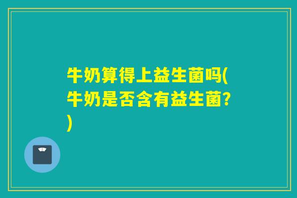 牛奶算得上益生菌吗(牛奶是否含有益生菌?) 牛奶算得上益生菌吗(牛奶是否含有益生菌?)