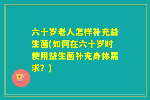 六十岁老人怎样补充益生菌(如何在六十岁时使用益生菌补充身体需求?) 六十岁老人怎样补充益生菌(如何在六十岁时使用益生菌补充身体需求?)