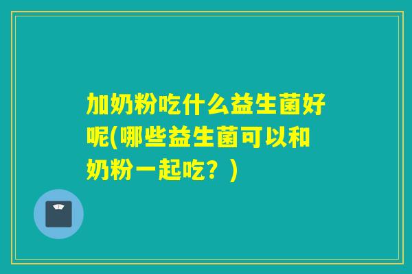 加奶粉吃什么益生菌好呢(哪些益生菌可以和奶粉一起吃？)