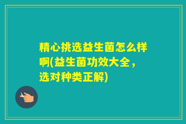 精心挑选益生菌怎么样啊(益生菌功效大全，选对种类正解)