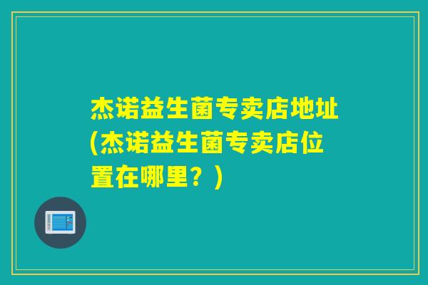 杰诺益生菌专卖店地址(杰诺益生菌专卖店位置在哪里?) 杰诺益生菌专卖店地址(杰诺益生菌专卖店位置在哪里?)