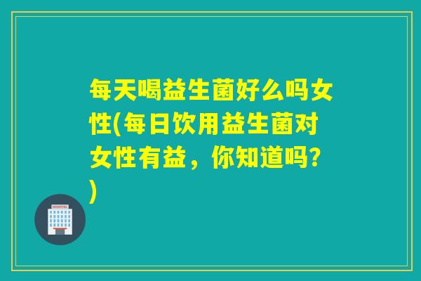 每天喝益生菌好么吗女性(每日饮用益生菌对女性有益，你知道吗？)