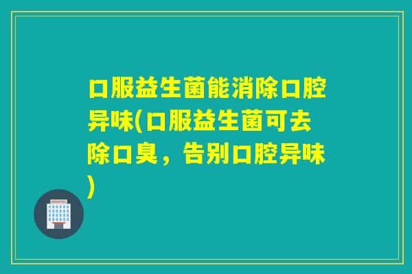 口服益生菌能消除口腔异味(口服益生菌可去除，告别口腔异味)