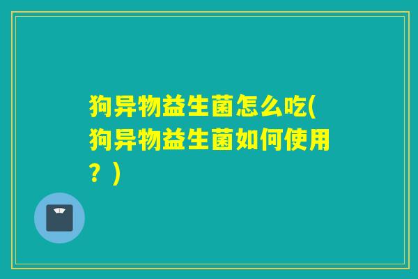 狗异物益生菌怎么吃(狗异物益生菌如何使用？)