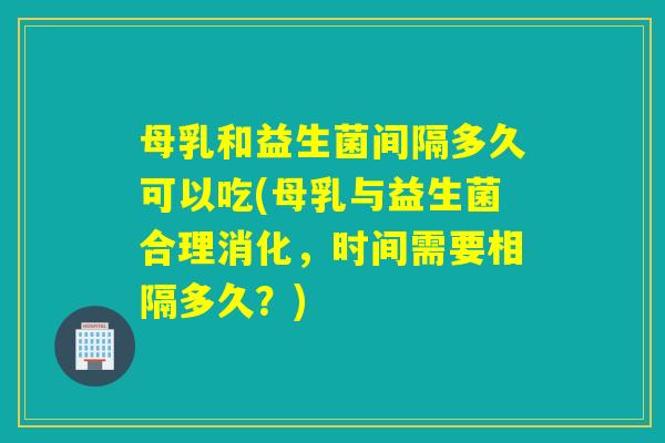 母乳和益生菌间隔多久可以吃(母乳与益生菌合理消化，时间需要相隔多久？)