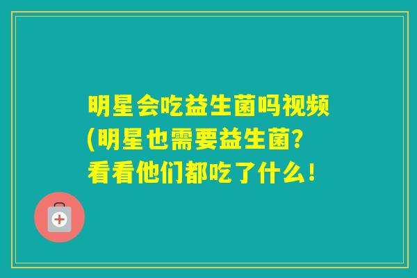 明星会吃益生菌吗视频(明星也需要益生菌?看看他们都吃了什么! 明星会吃益生菌吗视频(明星也需要益生菌?看看他们都吃了什么!