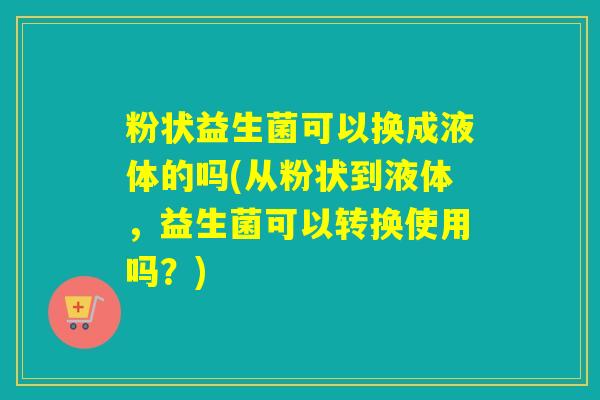 粉状益生菌可以换成液体的吗(从粉状到液体,益生菌可以转换使用吗?) 粉状益生菌可以换成液体的吗(从粉状到液体,益生菌可以转换使用吗?)